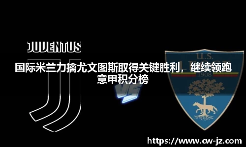 国际米兰力擒尤文图斯取得关键胜利，继续领跑意甲积分榜